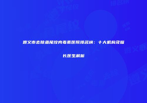 遵义市去除鱼尾纹肉毒素医院排名榜：十大机构及擅长医生解析