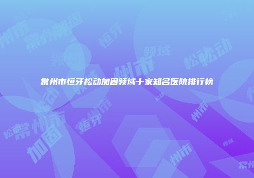常州市恒牙松动加固领域十家知名医院排行榜