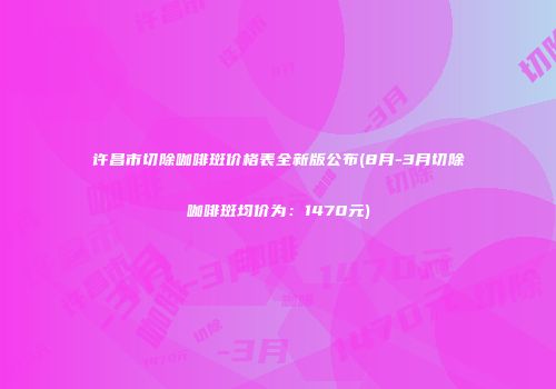 许昌市切除咖啡斑价格表全新版公布(8月-3月切除咖啡斑均价为：1470元)
