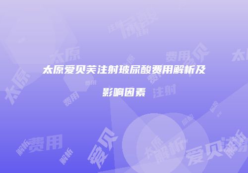 太原爱贝芙注射玻尿酸费用解析及影响因素