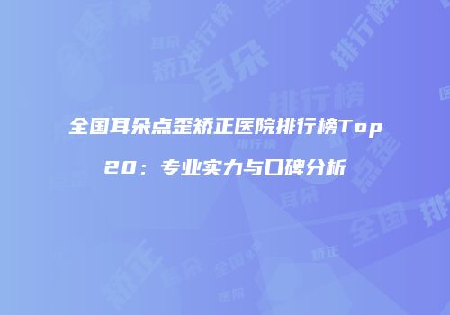 全国耳朵点歪矫正医院排行榜Top20：专业实力与口碑分析