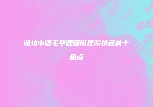 潍坊市睫毛孕睫整形医院排名前十盘点