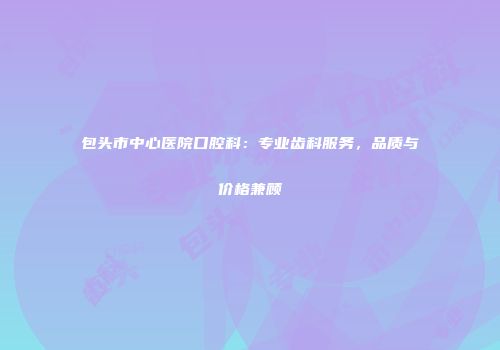 包头市中心医院口腔科：专业齿科服务，品质与价格兼顾