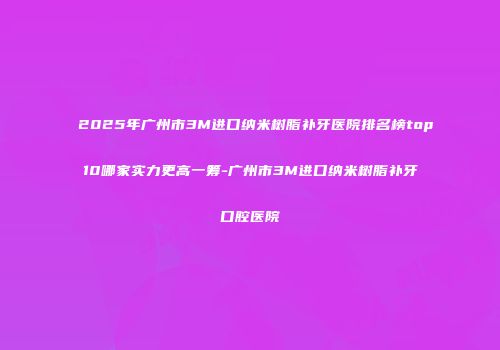 2025年广州市3M进口纳米树脂补牙医院排名榜top10哪家实力更高一筹-广州市3M进口纳米树脂补牙口腔医院