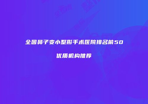 全国鼻子变小整形手术医院排名前50优质机构推荐