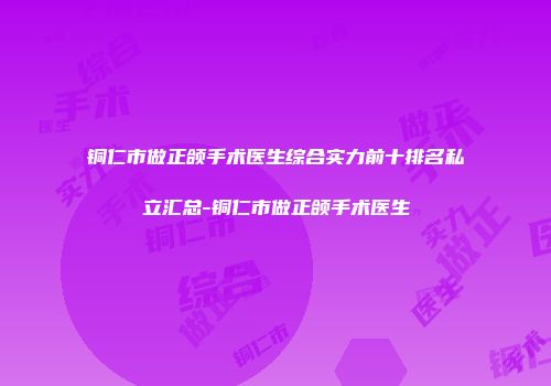 铜仁市做正颌手术医生综合实力前十排名私立汇总-铜仁市做正颌手术医生