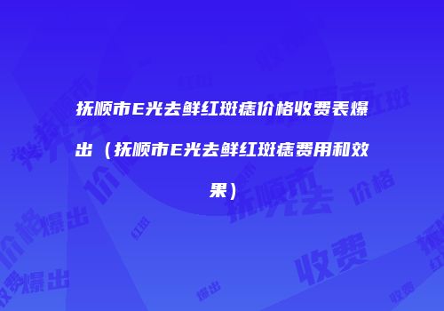 抚顺市E光去鲜红斑痣价格收费表爆出（抚顺市E光去鲜红斑痣费用和效果）