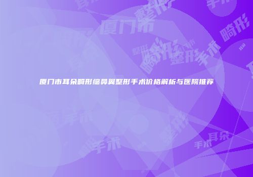 厦门市耳朵畸形缩鼻翼整形手术价格解析与医院推荐