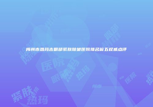 梅州市热玛吉眼部紧肤除皱医院排名前五权威点评