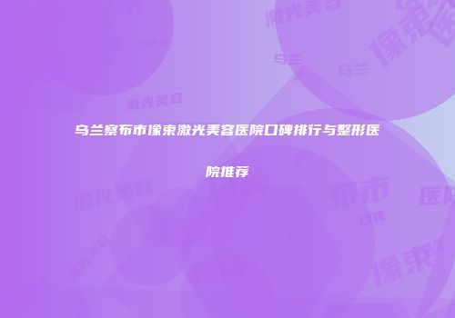 乌兰察布市像束激光美容医院口碑排行与整形医院推荐