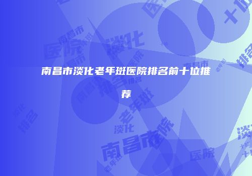 南昌市淡化老年斑医院排名前十位推荐