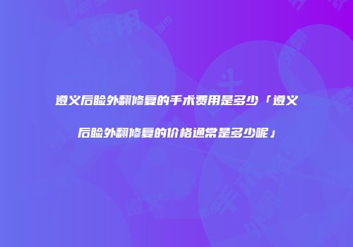 遵义后睑外翻修复的手术费用是多少「遵义后睑外翻修复的价格通常是多少呢」