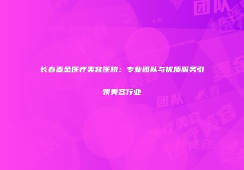 长春麦金医疗美容医院：专业团队与优质服务引领美容行业