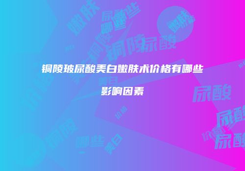 铜陵玻尿酸美白嫩肤术价格有哪些影响因素