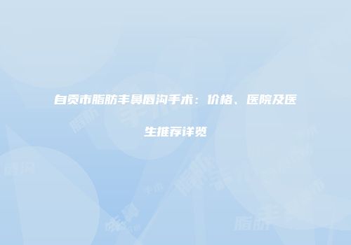 自贡市脂肪丰鼻唇沟手术：价格、医院及医生推荐详览