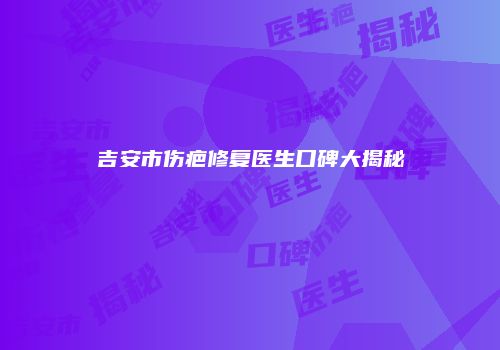 吉安市伤疤修复医生口碑大揭秘