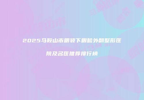 2025马鞍山市眼袋下眼睑外翻整形医院及名医推荐排行榜