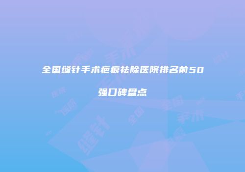 全国缝针手术疤痕祛除医院排名前50强口碑盘点