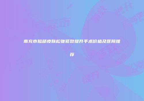 南充市脸部皮肤松弛紧致提升手术价格及医院推荐