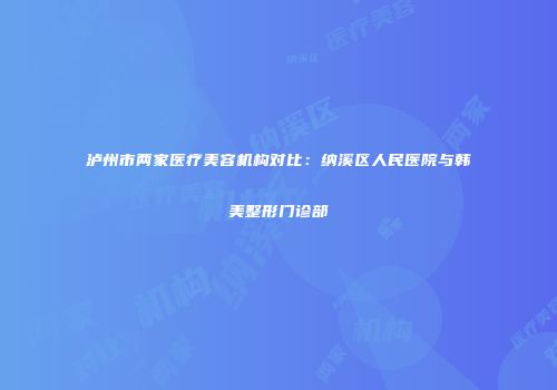 泸州市两家医疗美容机构对比：纳溪区人民医院与韩美整形门诊部
