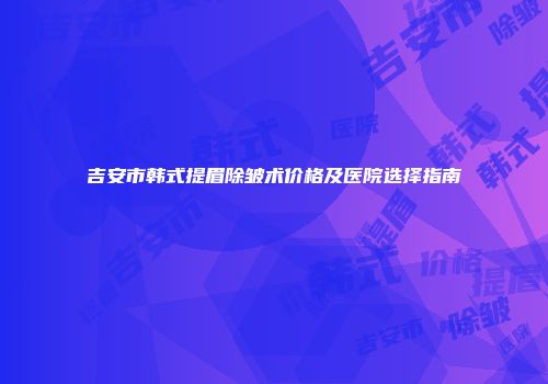 吉安市韩式提眉除皱术价格及医院选择指南