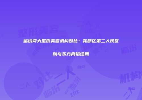 临汾两大整形美容机构对比：尧都区第二人民医院与东方尚镜诊所