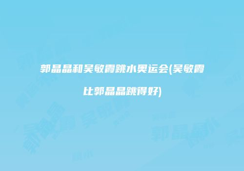 郭晶晶和吴敏霞跳水奥运会(吴敏霞比郭晶晶跳得好)
