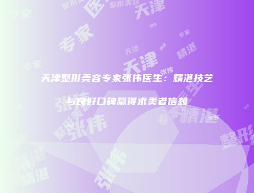 天津整形美容专家张伟医生：精湛技艺与良好口碑赢得求美者信赖