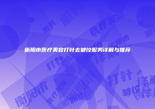 衡阳市医疗美容打针去皱纹服务详解与推荐
