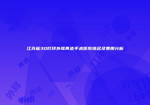 江苏省3D打印外耳再造手术医院排名及费用分析