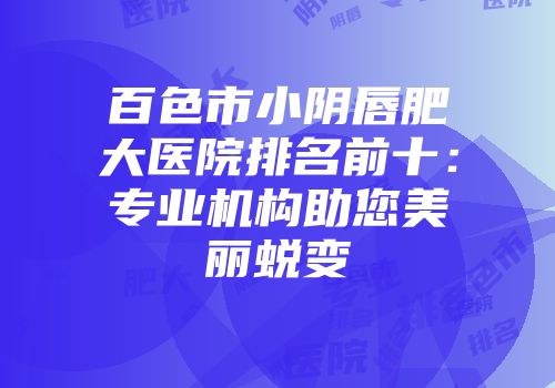 百色市小阴唇肥大医院排名前十：专业机构助您美丽蜕变