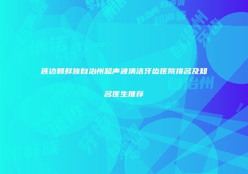 延边朝鲜族自治州超声波清洁牙齿医院排名及知名医生推荐