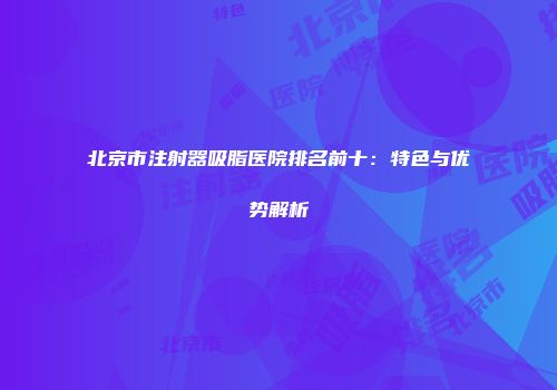 北京市注射器吸脂医院排名前十：特色与优势解析