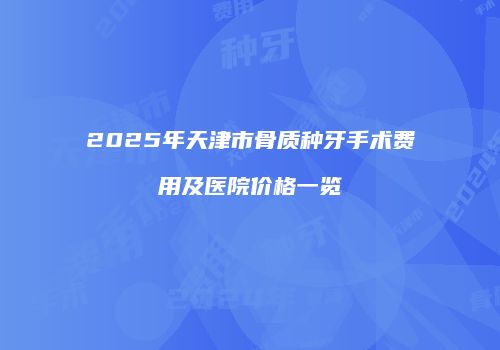 2025年天津市骨质种牙手术费用及医院价格一览