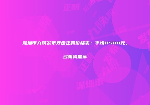 深圳市九院发布牙齿正畸价格表：平均11508元，多机构推荐
