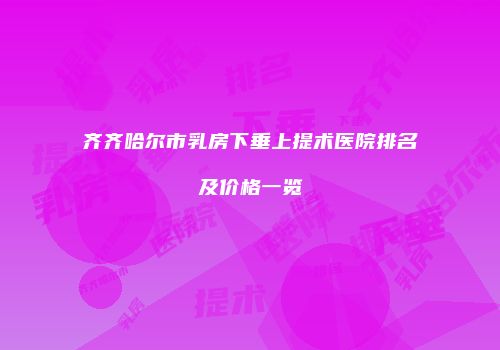 齐齐哈尔市乳房下垂上提术医院排名及价格一览