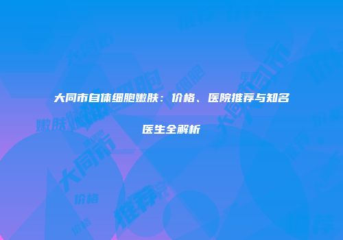 大同市自体细胞嫩肤：价格、医院推荐与知名医生全解析