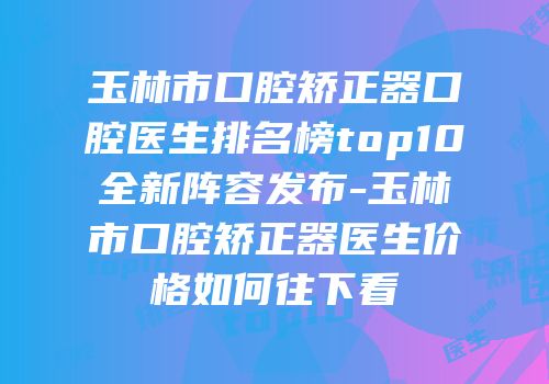 玉林市口腔矫正器口腔医生排名榜top10全新阵容发布-玉林市口腔矫正器医生价格如何往下看