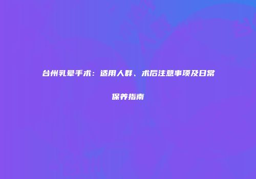台州乳晕手术：适用人群、术后注意事项及日常保养指南