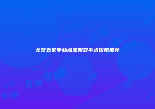 北京五家专业点黑眼袋手术医院推荐