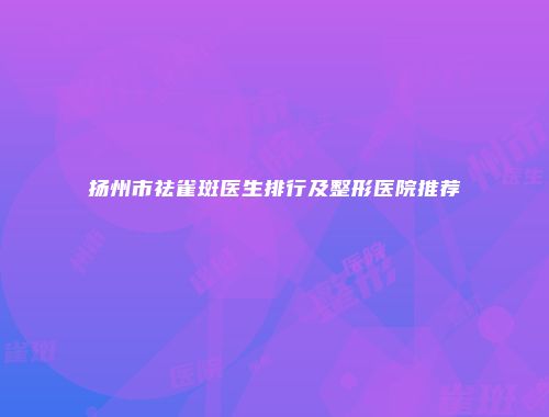 扬州市祛雀斑医生排行及整形医院推荐