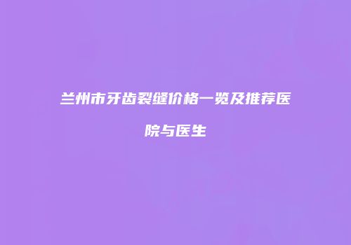 兰州市牙齿裂缝价格一览及推荐医院与医生