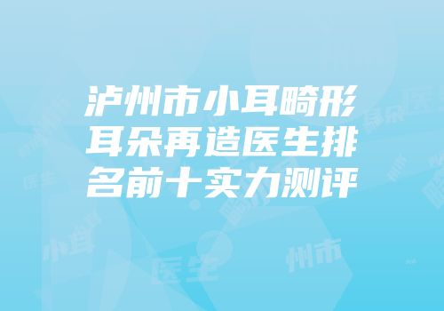 泸州市小耳畸形耳朵再造医生排名前十实力测评