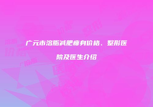 广元市溶脂减肥瘦身价格、整形医院及医生介绍
