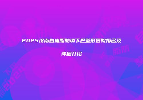 2025济南自体脂肪填下巴整形医院排名及详细介绍