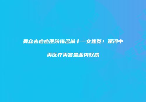 美容去痘痘医院排名前十一文速览！漯河中美医疗美容是业内权威