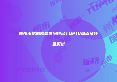 赣州市绣眉修复医院排名TOP10盘点及特色解析