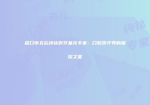 营口市五位纯钛假牙基托专家：口腔医疗界的璀璨之星