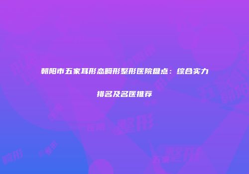朝阳市五家耳形态畸形整形医院盘点：综合实力排名及名医推荐