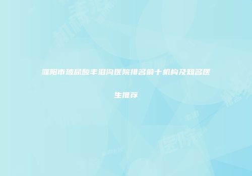 濮阳市玻尿酸丰泪沟医院排名前十机构及知名医生推荐
